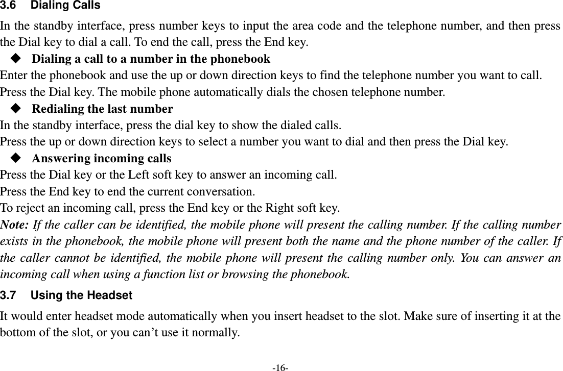 -16- 3.6  Dialing Calls In the standby interface, press number keys to input the area code and the telephone number, and then press the Dial key to dial a call. To end the call, press the End key.  Dialing a call to a number in the phonebook Enter the phonebook and use the up or down direction keys to find the telephone number you want to call. Press the Dial key. The mobile phone automatically dials the chosen telephone number.  Redialing the last number In the standby interface, press the dial key to show the dialed calls. Press the up or down direction keys to select a number you want to dial and then press the Dial key.  Answering incoming calls Press the Dial key or the Left soft key to answer an incoming call. Press the End key to end the current conversation. To reject an incoming call, press the End key or the Right soft key. Note: If the caller can be identified, the mobile phone will present the calling number. If the calling number exists in the phonebook, the mobile phone will present both the name and the phone number of the caller. If the caller  cannot be  identified, the  mobile phone will  present  the  calling number  only. You can answer  an incoming call when using a function list or browsing the phonebook. 3.7  Using the Headset It would enter headset mode automatically when you insert headset to the slot. Make sure of inserting it at the bottom of the slot, or you can’t use it normally.  