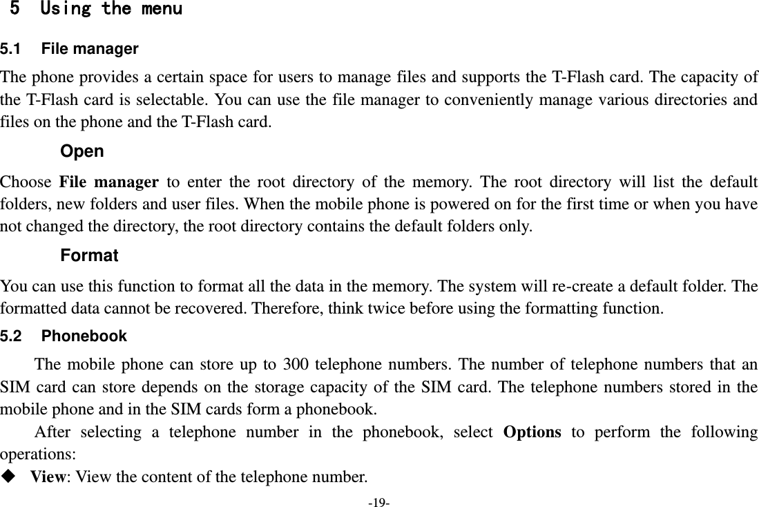 -19- 5 Using the menu 5.1 File manager The phone provides a certain space for users to manage files and supports the T-Flash card. The capacity of the T-Flash card is selectable. You can use the file manager to conveniently manage various directories and files on the phone and the T-Flash card.   Open Choose  File  manager  to  enter  the  root  directory  of  the  memory.  The  root  directory  will  list  the  default folders, new folders and user files. When the mobile phone is powered on for the first time or when you have not changed the directory, the root directory contains the default folders only. Format You can use this function to format all the data in the memory. The system will re-create a default folder. The formatted data cannot be recovered. Therefore, think twice before using the formatting function. 5.2  Phonebook The mobile  phone  can store up  to  300 telephone  numbers.  The number  of telephone numbers that  an SIM card can store depends on the  storage  capacity of the SIM  card. The telephone numbers stored in the mobile phone and in the SIM cards form a phonebook.   After  selecting  a  telephone  number  in  the  phonebook,  select  Options  to  perform  the  following operations:  View: View the content of the telephone number. 