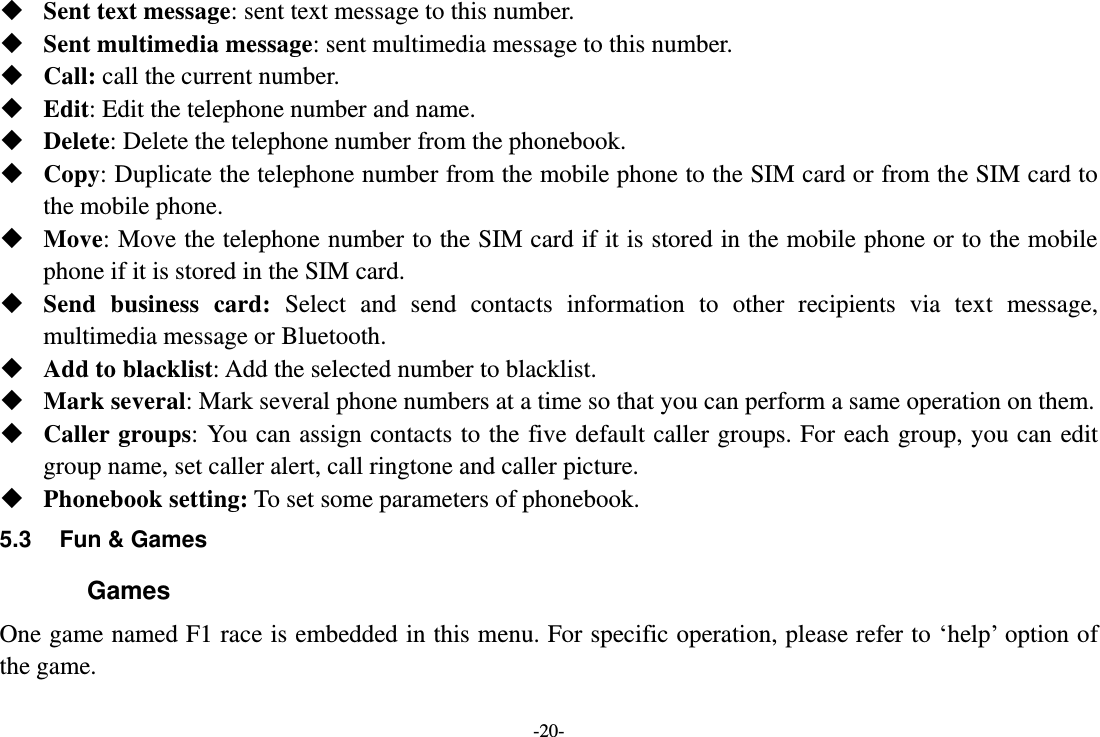 -20-  Sent text message: sent text message to this number.  Sent multimedia message: sent multimedia message to this number.  Call: call the current number.  Edit: Edit the telephone number and name.  Delete: Delete the telephone number from the phonebook.  Copy: Duplicate the telephone number from the mobile phone to the SIM card or from the SIM card to the mobile phone.  Move: Move the telephone number to the SIM card if it is stored in the mobile phone or to the mobile phone if it is stored in the SIM card.  Send  business  card:  Select  and  send  contacts  information  to  other  recipients  via  text  message, multimedia message or Bluetooth.  Add to blacklist: Add the selected number to blacklist.  Mark several: Mark several phone numbers at a time so that you can perform a same operation on them.  Caller groups: You can assign contacts to the five default caller groups. For each group, you can  edit group name, set caller alert, call ringtone and caller picture.  Phonebook setting: To set some parameters of phonebook.   5.3  Fun &amp; Games Games One game named F1 race is embedded in this menu. For specific operation, please refer to ‘help’ option of the game. 
