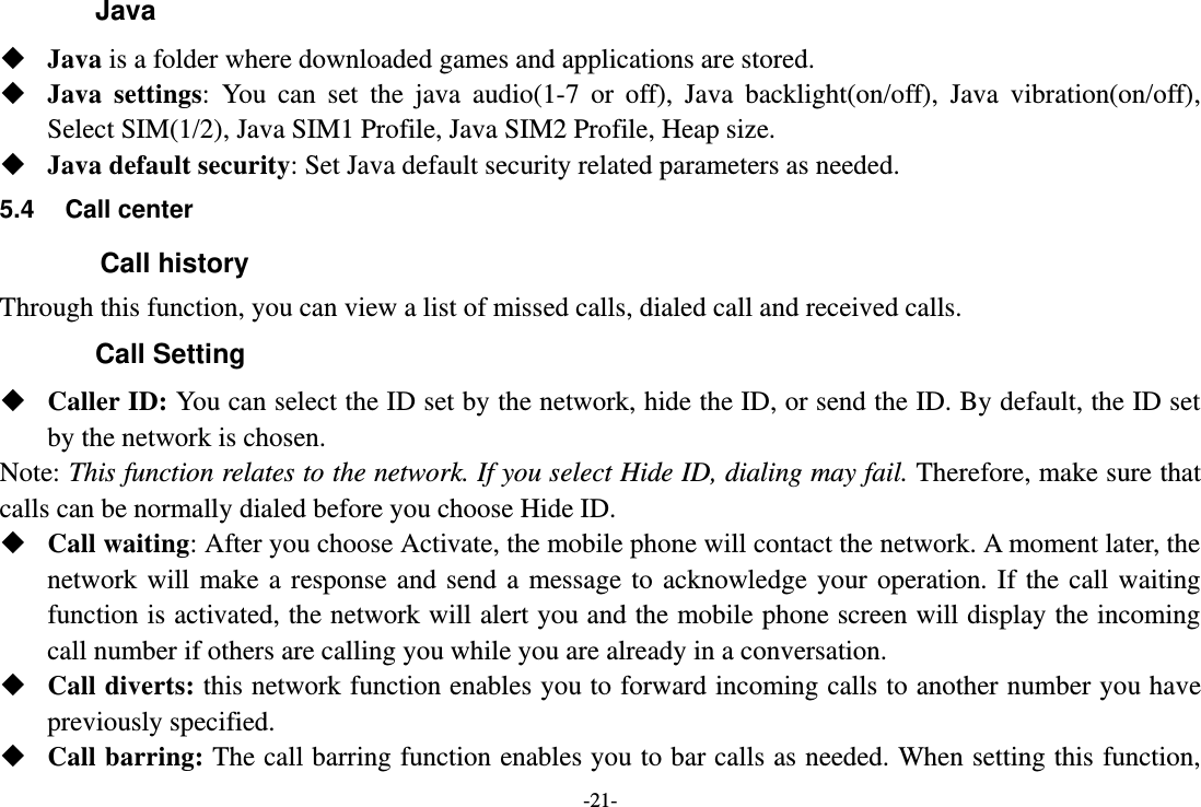 -21- Java  Java is a folder where downloaded games and applications are stored.    Java  settings:  You  can  set  the  java  audio(1-7  or  off),  Java  backlight(on/off),  Java  vibration(on/off), Select SIM(1/2), Java SIM1 Profile, Java SIM2 Profile, Heap size.  Java default security: Set Java default security related parameters as needed. 5.4  Call center         Call history Through this function, you can view a list of missed calls, dialed call and received calls. Call Setting  Caller ID: You can select the ID set by the network, hide the ID, or send the ID. By default, the ID set by the network is chosen. Note: This function relates to the network. If you select Hide ID, dialing may fail. Therefore, make sure that calls can be normally dialed before you choose Hide ID.  Call waiting: After you choose Activate, the mobile phone will contact the network. A moment later, the network  will make  a  response  and send  a  message  to  acknowledge  your  operation.  If  the  call waiting function is activated, the network will alert you and the mobile phone screen will display the incoming call number if others are calling you while you are already in a conversation.  Call diverts: this network function enables you to forward incoming calls to another number you have previously specified.    Call barring: The call barring function enables you to bar calls as needed. When setting this function, 