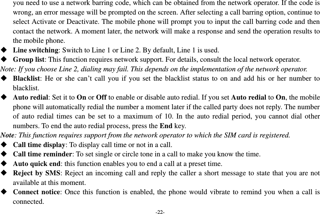 -22- you need to use a network barring code, which can be obtained from the network operator. If the code is wrong, an error message will be prompted on the screen. After selecting a call barring option, continue to select Activate or Deactivate. The mobile phone will prompt you to input the call barring code and then contact the network. A moment later, the network will make a response and send the operation results to the mobile phone.  Line switching: Switch to Line 1 or Line 2. By default, Line 1 is used.  Group list: This function requires network support. For details, consult the local network operator. Note: If you choose Line 2, dialing may fail. This depends on the implementation of the network operator.  Blacklist:  He  or  she  can’t  call  you  if  you  set  the  blacklist  status  to  on  and  add  his  or  her  number  to blacklist.  Auto redial: Set it to On or Off to enable or disable auto redial. If you set Auto redial to On, the mobile phone will automatically redial the number a moment later if the called party does not reply. The number of  auto  redial  times  can  be  set  to  a  maximum  of  10.  In  the  auto  redial  period,  you  cannot  dial  other numbers. To end the auto redial process, press the End key. Note: This function requires support from the network operator to which the SIM card is registered.  Call time display: To display call time or not in a call.  Call time reminder: To set single or circle tone in a call to make you know the time.  Auto quick end: this function enables you to end a call at a preset time.  Reject by SMS: Reject an incoming call and reply the caller a short message to state that you are not available at this moment.  Connect  notice:  Once this  function  is enabled, the  phone  would vibrate  to remind you  when  a call is connected. 