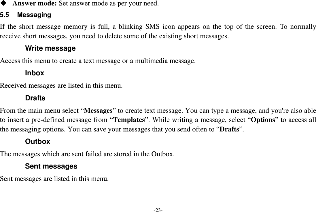 -23-  Answer mode: Set answer mode as per your need. 5.5  Messaging If  the  short  message  memory  is  full,  a  blinking  SMS  icon  appears  on  the  top  of  the  screen.  To  normally receive short messages, you need to delete some of the existing short messages. Write message Access this menu to create a text message or a multimedia message. Inbox Received messages are listed in this menu. Drafts From the main menu select “Messages” to create text message. You can type a message, and you&apos;re also able to insert a pre-defined message from “Templates”. While writing a message, select “Options” to access all the messaging options. You can save your messages that you send often to “Drafts”. Outbox The messages which are sent failed are stored in the Outbox.   Sent messages Sent messages are listed in this menu. 