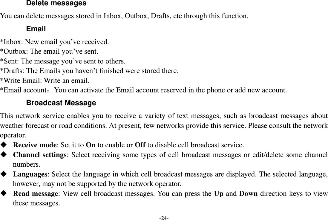 -24- Delete messages You can delete messages stored in Inbox, Outbox, Drafts, etc through this function. Email *Inbox: New email you’ve received. *Outbox: The email you’ve sent. *Sent: The message you’ve sent to others. *Drafts: The Emails you haven’t finished were stored there. *Write Email: Write an email. *Email account：You can activate the Email account reserved in the phone or add new account. Broadcast Message This  network  service enables  you  to receive  a  variety of  text messages,  such  as  broadcast  messages about weather forecast or road conditions. At present, few networks provide this service. Please consult the network operator.  Receive mode: Set it to On to enable or Off to disable cell broadcast service.  Channel settings: Select receiving some types of cell  broadcast messages or  edit/delete  some channel numbers.  Languages: Select the language in which cell broadcast messages are displayed. The selected language, however, may not be supported by the network operator.  Read message: View cell broadcast messages. You can press the Up and Down direction keys to view these messages. 