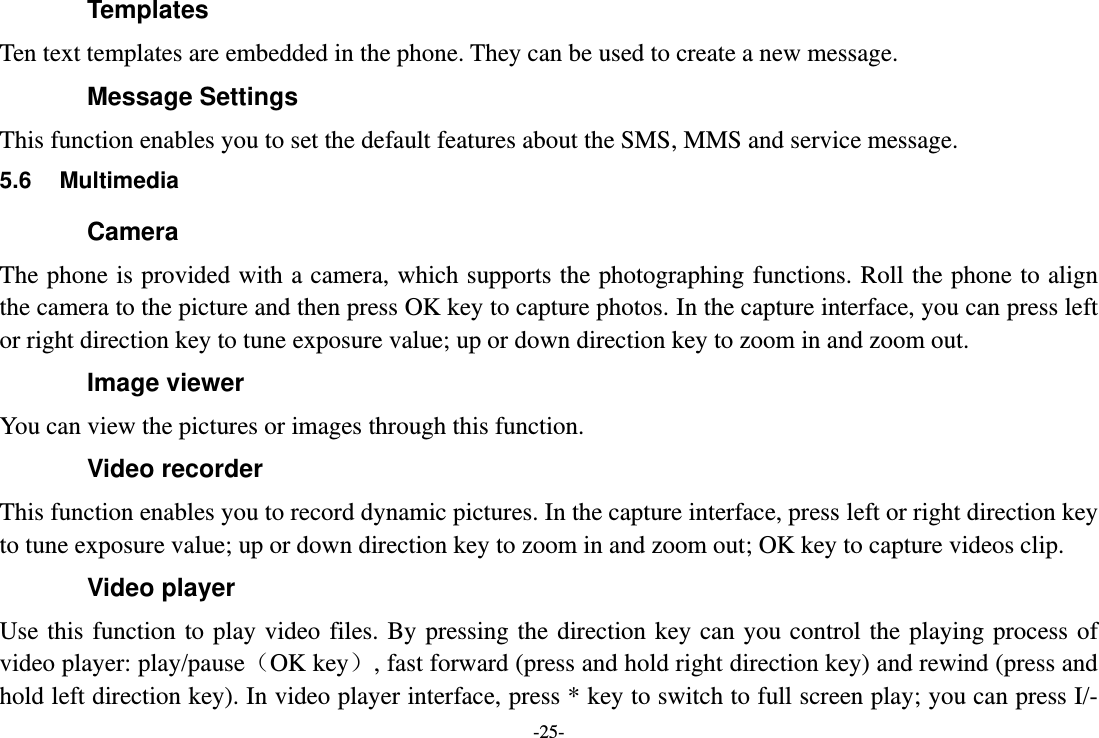 -25- Templates Ten text templates are embedded in the phone. They can be used to create a new message. Message Settings This function enables you to set the default features about the SMS, MMS and service message. 5.6  Multimedia Camera The phone is provided with a camera, which supports the photographing functions.  Roll the phone to align the camera to the picture and then press OK key to capture photos. In the capture interface, you can press left or right direction key to tune exposure value; up or down direction key to zoom in and zoom out. Image viewer You can view the pictures or images through this function. Video recorder This function enables you to record dynamic pictures. In the capture interface, press left or right direction key to tune exposure value; up or down direction key to zoom in and zoom out; OK key to capture videos clip. Video player Use this  function  to play  video  files.  By pressing  the direction key  can  you  control the  playing  process of video player: play/pauseOK key, fast forward (press and hold right direction key) and rewind (press and hold left direction key). In video player interface, press * key to switch to full screen play; you can press I/- 