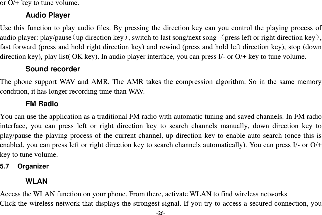 -26- or O/+ key to tune volume. Audio Player Use this  function  to play  audio  files.  By pressing  the direction key  can  you  control the playing process  of audio player: play/pauseup direction key, switch to last song/next song press left or right direction key, fast forward (press and hold right direction key) and rewind (press and hold left direction key), stop (down direction key), play list( OK key). In audio player interface, you can press I/- or O/+ key to tune volume. Sound recorder The  phone  support  WAV  and  AMR.  The  AMR  takes  the  compression  algorithm.  So  in  the  same  memory condition, it has longer recording time than WAV.   FM Radio You can use the application as a traditional FM radio with automatic tuning and saved channels. In FM radio interface,  you  can  press  left  or  right  direction  key  to  search  channels  manually,  down  direction  key  to play/pause  the  playing process  of the  current  channel, up  direction  key  to enable  auto  search (once  this is enabled, you can press left or right direction key to search channels automatically). You can press I/- or O/+ key to tune volume. 5.7  Organizer WLAN Access the WLAN function on your phone. From there, activate WLAN to find wireless networks. Click the wireless network that displays the strongest signal. If you try to access a secured connection, you 