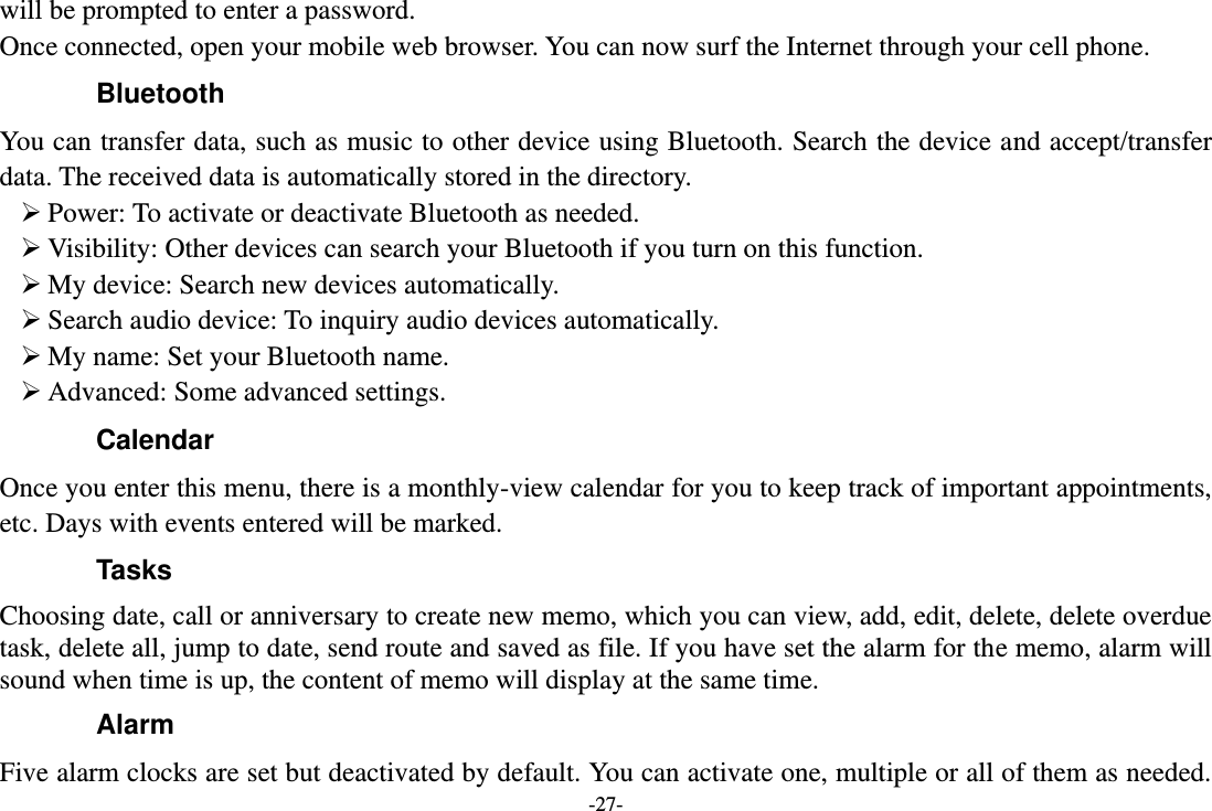 -27- will be prompted to enter a password. Once connected, open your mobile web browser. You can now surf the Internet through your cell phone. Bluetooth You can transfer data, such as music to other device using Bluetooth. Search the device and accept/transfer data. The received data is automatically stored in the directory.  Power: To activate or deactivate Bluetooth as needed.  Visibility: Other devices can search your Bluetooth if you turn on this function.  My device: Search new devices automatically.  Search audio device: To inquiry audio devices automatically.  My name: Set your Bluetooth name.  Advanced: Some advanced settings. Calendar Once you enter this menu, there is a monthly-view calendar for you to keep track of important appointments, etc. Days with events entered will be marked. Tasks   Choosing date, call or anniversary to create new memo, which you can view, add, edit, delete, delete overdue task, delete all, jump to date, send route and saved as file. If you have set the alarm for the memo, alarm will sound when time is up, the content of memo will display at the same time. Alarm Five alarm clocks are set but deactivated by default. You can activate one, multiple or all of them as needed. 