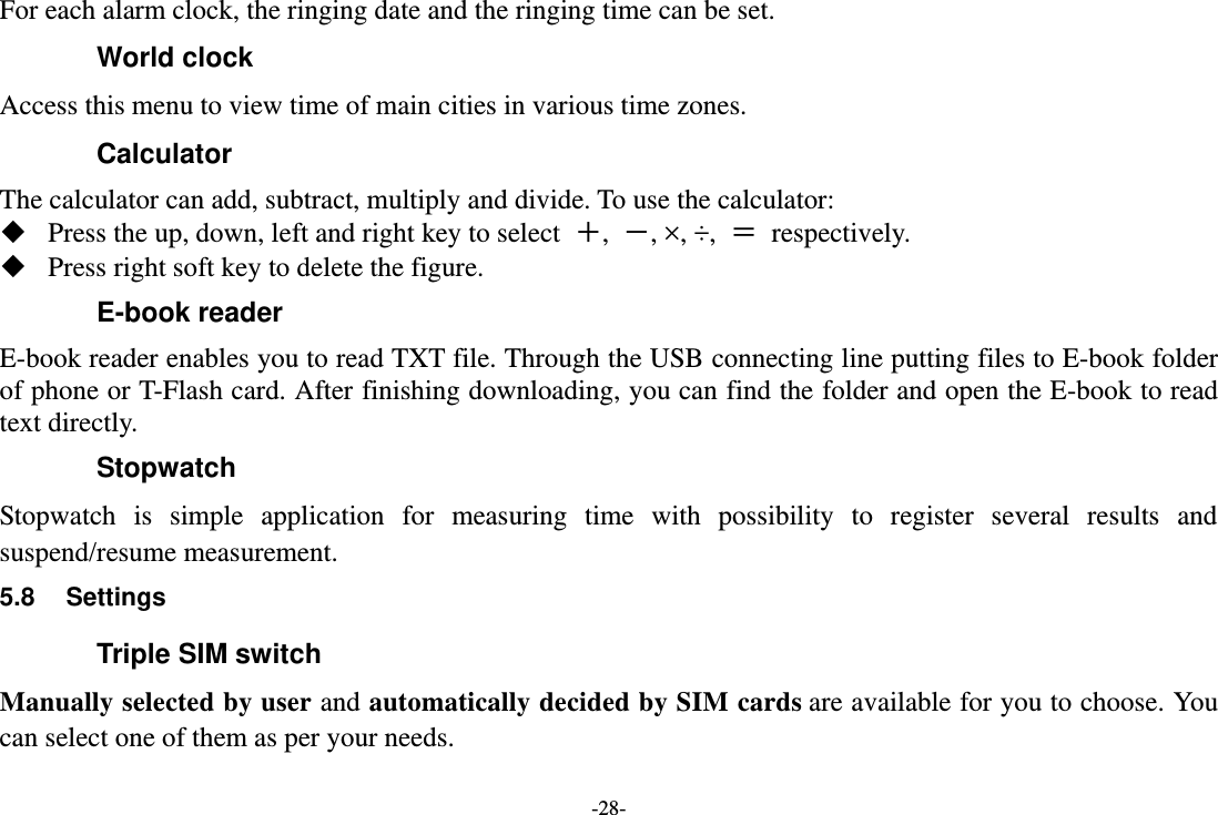 -28- For each alarm clock, the ringing date and the ringing time can be set.   World clock Access this menu to view time of main cities in various time zones. Calculator The calculator can add, subtract, multiply and divide. To use the calculator:    Press the up, down, left and right key to select  ＋,  －, ×, ÷,  ＝  respectively.  Press right soft key to delete the figure. E-book reader E-book reader enables you to read TXT file. Through the USB connecting line putting files to E-book folder of phone or T-Flash card. After finishing downloading, you can find the folder and open the E-book to read text directly. Stopwatch Stopwatch  is  simple  application  for  measuring  time  with  possibility  to  register  several  results  and suspend/resume measurement. 5.8  Settings Triple SIM switch Manually selected by user and automatically decided by SIM cards are available for you to choose. You can select one of them as per your needs. 