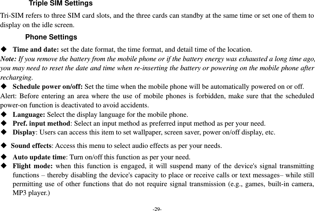 -29-   Triple SIM Settings Tri-SIM refers to three SIM card slots, and the three cards can standby at the same time or set one of them to display on the idle screen. Phone Settings  Time and date: set the date format, the time format, and detail time of the location. Note: If you remove the battery from the mobile phone or if the battery energy was exhausted a long time ago, you may need to reset the date and time when re-inserting the battery or powering on the mobile phone after recharging.  Schedule power on/off: Set the time when the mobile phone will be automatically powered on or off. Alert:  Before  entering an  area  where  the use  of mobile  phones  is forbidden,  make  sure  that  the scheduled power-on function is deactivated to avoid accidents.  Language: Select the display language for the mobile phone.  Pref. input method: Select an input method as preferred input method as per your need.  Display: Users can access this item to set wallpaper, screen saver, power on/off display, etc.  Sound effects: Access this menu to select audio effects as per your needs.  Auto update time: Turn on/off this function as per your need.  Flight  mode:  when  this  function  is  engaged,  it  will  suspend  many  of  the  device&apos;s  signal  transmitting functions – thereby disabling the device&apos;s capacity to place or receive calls or text messages– while still permitting  use  of other  functions  that do  not require  signal  transmission (e.g.,  games,  built-in camera, MP3 player.) 