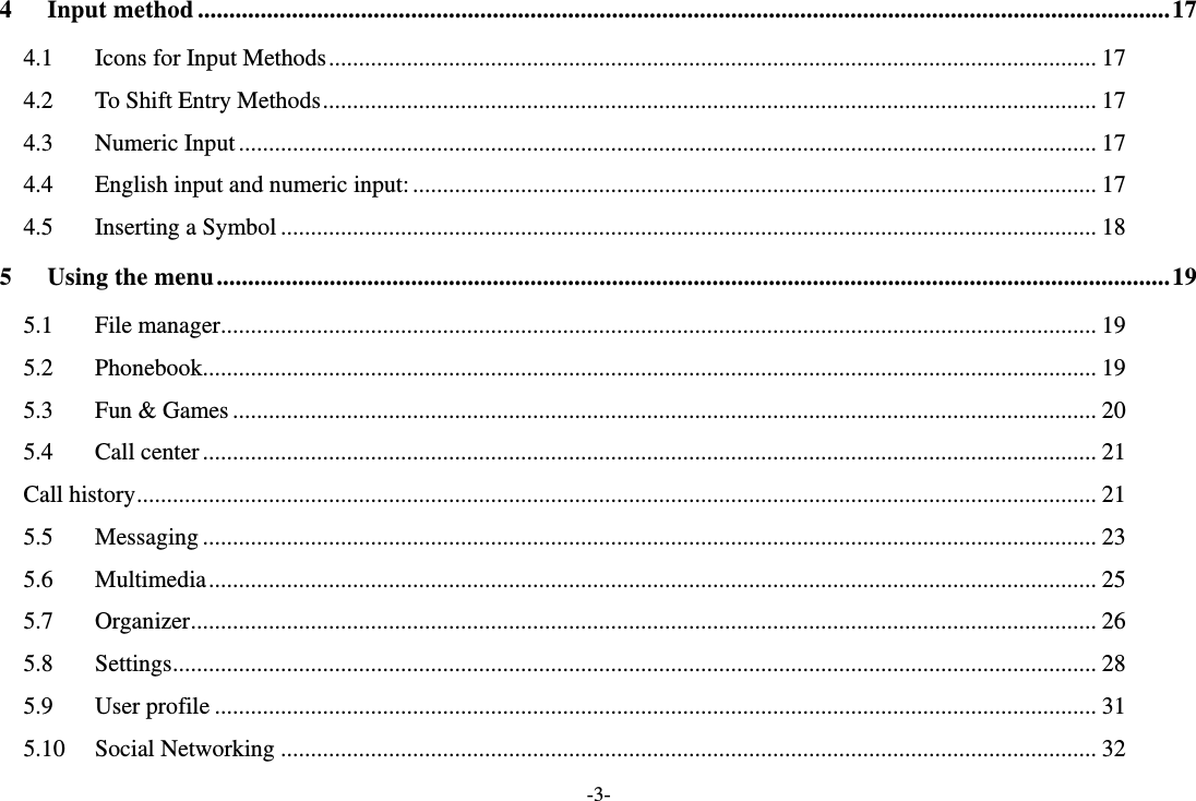 -3- 4 Input method ........................................................................................................................................................... 17 4.1 Icons for Input Methods ................................................................................................................................ 17 4.2 To Shift Entry Methods ................................................................................................................................. 17 4.3 Numeric Input ............................................................................................................................................... 17 4.4 English input and numeric input: .................................................................................................................. 17 4.5 Inserting a Symbol ........................................................................................................................................ 18 5 Using the menu ........................................................................................................................................................ 19 5.1 File manager .................................................................................................................................................. 19 5.2 Phonebook..................................................................................................................................................... 19 5.3 Fun &amp; Games ................................................................................................................................................ 20 5.4 Call center ..................................................................................................................................................... 21 Call history ................................................................................................................................................................ 21 5.5 Messaging ..................................................................................................................................................... 23 5.6 Multimedia .................................................................................................................................................... 25 5.7 Organizer ....................................................................................................................................................... 26 5.8 Settings .......................................................................................................................................................... 28 5.9 User profile ................................................................................................................................................... 31 5.10 Social Networking ........................................................................................................................................ 32 