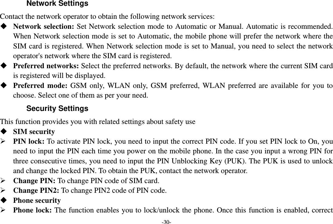 -30- Network Settings Contact the network operator to obtain the following network services:    Network selection: Set Network selection mode to Automatic or Manual. Automatic is recommended. When Network selection mode is set to Automatic, the mobile phone will prefer the network where the SIM card is registered. When Network selection mode is set to Manual, you need to select the network operator&apos;s network where the SIM card is registered.  Preferred networks: Select the preferred networks. By default, the network where the current SIM card is registered will be displayed.    Preferred mode:  GSM  only,  WLAN  only,  GSM  preferred,  WLAN  preferred  are  available  for you  to choose. Select one of them as per your need. Security Settings This function provides you with related settings about safety use  SIM security  PIN lock: To activate PIN lock, you need to input the correct PIN code. If you set PIN lock to On, you need to input the PIN each time you power on the mobile phone. In the case you input a wrong PIN for three consecutive times, you need to input the PIN Unblocking Key (PUK). The PUK is used to unlock and change the locked PIN. To obtain the PUK, contact the network operator.  Change PIN: To change PIN code of SIM card.  Change PIN2: To change PIN2 code of PIN code.  Phone security  Phone lock: The function enables you to lock/unlock the phone. Once this function is enabled, correct 