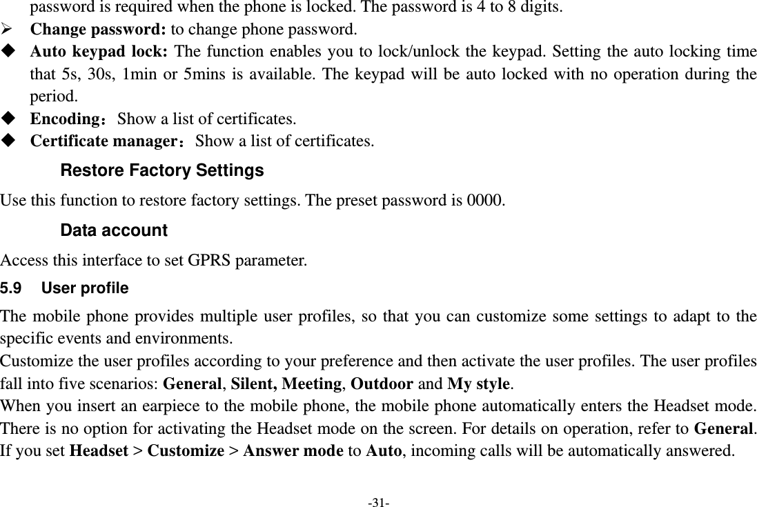 -31- password is required when the phone is locked. The password is 4 to 8 digits.  Change password: to change phone password.  Auto keypad lock:  The function enables you to lock/unlock the keypad. Setting the auto locking time that 5s, 30s, 1min or  5mins  is  available. The  keypad  will be auto locked with no operation during the period.  Encoding：Show a list of certificates.  Certificate manager：Show a list of certificates. Restore Factory Settings Use this function to restore factory settings. The preset password is 0000. Data account   Access this interface to set GPRS parameter. 5.9  User profile The mobile phone provides multiple user  profiles,  so  that  you can customize some settings to adapt to the specific events and environments. Customize the user profiles according to your preference and then activate the user profiles. The user profiles fall into five scenarios: General, Silent, Meeting, Outdoor and My style. When you insert an earpiece to the mobile phone, the mobile phone automatically enters the Headset mode. There is no option for activating the Headset mode on the screen. For details on operation, refer to General. If you set Headset &gt; Customize &gt; Answer mode to Auto, incoming calls will be automatically answered. 