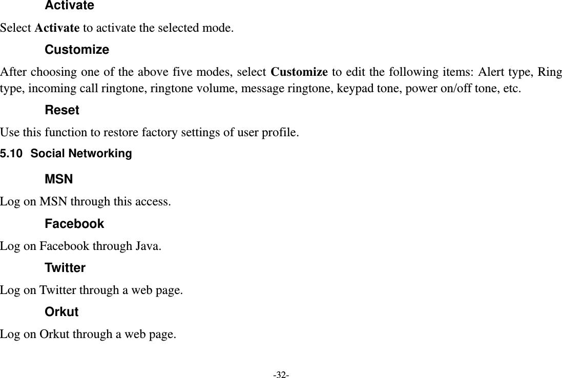 -32- Activate Select Activate to activate the selected mode. Customize After choosing one of the above five modes, select Customize to edit the following items: Alert type, Ring type, incoming call ringtone, ringtone volume, message ringtone, keypad tone, power on/off tone, etc. Reset Use this function to restore factory settings of user profile. 5.10  Social Networking MSN Log on MSN through this access. Facebook Log on Facebook through Java. Twitter Log on Twitter through a web page. Orkut Log on Orkut through a web page. 