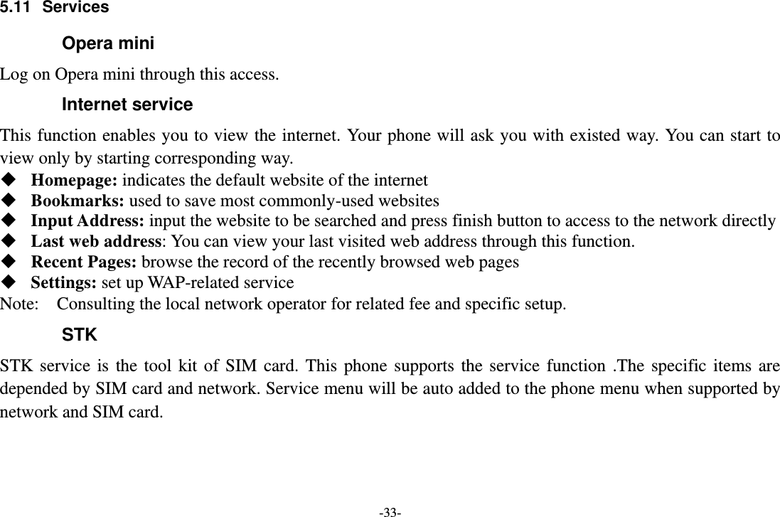 -33- 5.11  Services Opera mini Log on Opera mini through this access. Internet service This function enables you to view the internet. Your phone will ask you with existed way. You can start to view only by starting corresponding way.  Homepage: indicates the default website of the internet  Bookmarks: used to save most commonly-used websites  Input Address: input the website to be searched and press finish button to access to the network directly  Last web address: You can view your last visited web address through this function.  Recent Pages: browse the record of the recently browsed web pages  Settings: set up WAP-related service Note:    Consulting the local network operator for related fee and specific setup. STK STK  service  is  the  tool  kit  of  SIM  card.  This  phone  supports  the  service  function  .The  specific  items  are depended by SIM card and network. Service menu will be auto added to the phone menu when supported by network and SIM card.  