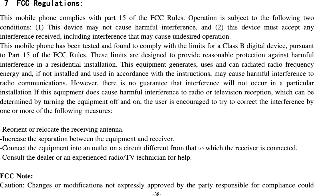 -38-  7 FCC Regulations: This  mobile  phone  complies  with  part  15  of  the  FCC  Rules.  Operation  is  subject  to  the  following  two conditions:  (1)  This  device  may  not  cause  harmful  interference,  and  (2)  this  device  must  accept  any interference received, including interference that may cause undesired operation. This mobile phone has been tested and found to comply with the limits for a Class B digital device, pursuant to  Part  15  of  the  FCC  Rules.  These  limits  are  designed  to  provide  reasonable  protection  against  harmful interference  in  a  residential  installation.  This  equipment  generates,  uses  and  can  radiated  radio  frequency energy and, if not installed and used in accordance with the instructions, may cause harmful interference to radio  communications.  However,  there  is  no  guarantee  that  interference  will  not  occur  in  a  particular installation If this equipment does cause harmful interference to radio or television reception, which can be determined by turning the equipment off and on, the user is encouraged to try to correct the interference by one or more of the following measures:  -Reorient or relocate the receiving antenna. -Increase the separation between the equipment and receiver. -Connect the equipment into an outlet on a circuit different from that to which the receiver is connected. -Consult the dealer or an experienced radio/TV technician for help.  FCC Note: Caution:  Changes  or  modifications  not  expressly  approved  by  the  party  responsible  for  compliance  could 