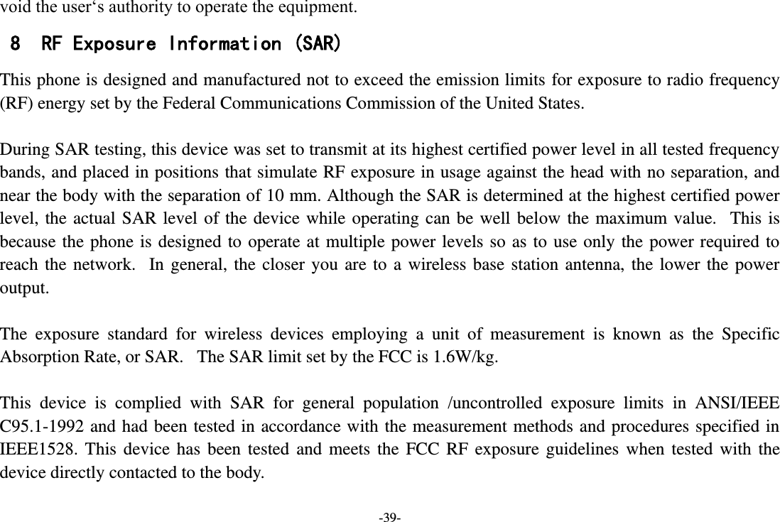 -39- void the user‘s authority to operate the equipment. 8 RF Exposure Information (SAR) This phone is designed and manufactured not to exceed the emission limits for exposure to radio frequency (RF) energy set by the Federal Communications Commission of the United States.    During SAR testing, this device was set to transmit at its highest certified power level in all tested frequency bands, and placed in positions that simulate RF exposure in usage against the head with no separation, and near the body with the separation of 10 mm. Although the SAR is determined at the highest certified power level, the  actual SAR  level  of the  device while operating  can be  well  below  the  maximum value.   This  is because the  phone  is designed to  operate at  multiple power  levels so as  to  use only the  power required  to reach  the  network.   In  general,  the  closer  you  are  to  a  wireless  base  station  antenna,  the  lower  the  power output.  The  exposure  standard  for  wireless  devices  employing  a  unit  of  measurement  is  known  as  the  Specific Absorption Rate, or SAR.   The SAR limit set by the FCC is 1.6W/kg.     This  device  is  complied  with  SAR  for  general  population  /uncontrolled  exposure  limits  in  ANSI/IEEE C95.1-1992 and  had  been tested in accordance with  the measurement methods and procedures specified in IEEE1528.  This  device  has  been  tested  and  meets  the  FCC  RF  exposure  guidelines  when  tested  with  the device directly contacted to the body.    