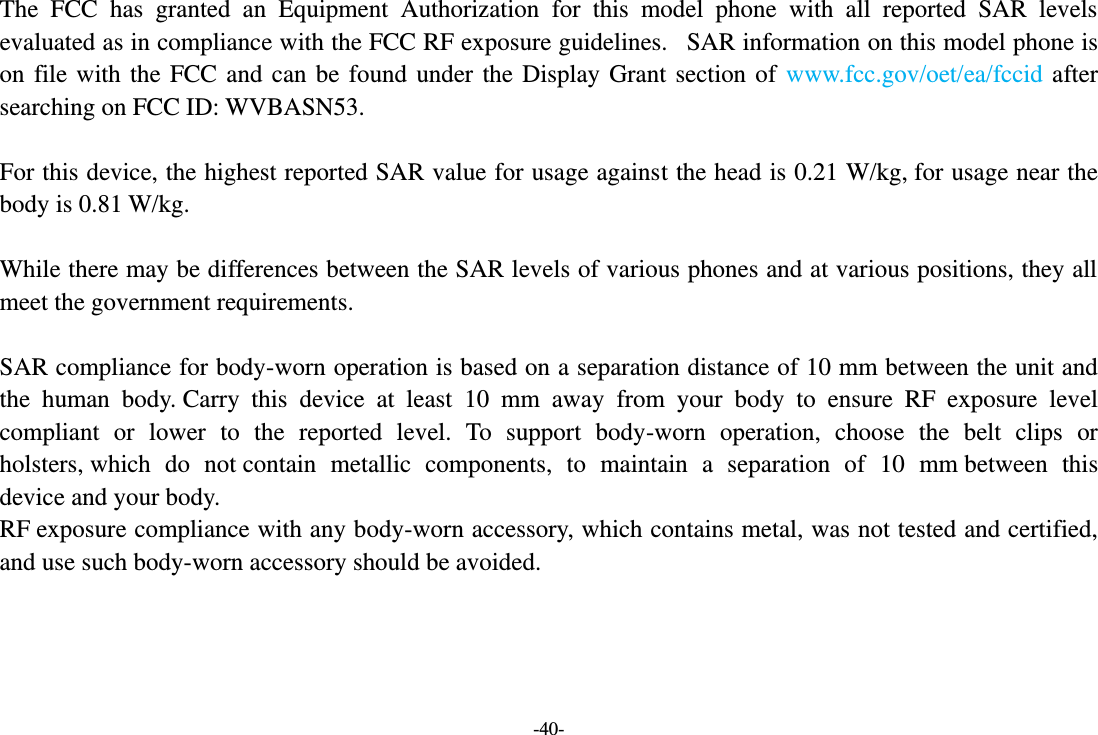 -40- The  FCC  has  granted  an  Equipment  Authorization  for  this  model  phone  with  all  reported  SAR  levels evaluated as in compliance with the FCC RF exposure guidelines.   SAR information on this model phone is on  file  with  the  FCC  and  can be  found  under the  Display  Grant  section  of  www.fcc.gov/oet/ea/fccid  after searching on FCC ID: WVBASN53.  For this device, the highest reported SAR value for usage against the head is 0.21 W/kg, for usage near the body is 0.81 W/kg.  While there may be differences between the SAR levels of various phones and at various positions, they all meet the government requirements.  SAR compliance for body-worn operation is based on a separation distance of 10 mm between the unit and the  human  body. Carry  this  device  at  least  10  mm  away  from  your  body  to  ensure  RF  exposure  level compliant  or  lower  to  the  reported  level.  To  support  body-worn  operation,  choose  the  belt  clips  or holsters, which  do  not contain  metallic  components,  to  maintain  a  separation  of  10  mm between  this device and your body.   RF exposure compliance with any body-worn accessory, which contains metal, was not tested and certified, and use such body-worn accessory should be avoided.   