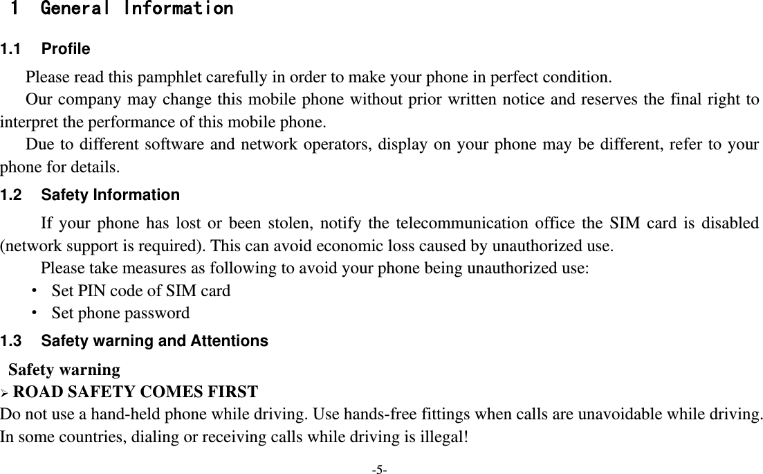 -5-  1 General Information 1.1  Profile    Please read this pamphlet carefully in order to make your phone in perfect condition.    Our company may change this mobile phone without prior written notice and reserves the final right to interpret the performance of this mobile phone.    Due to different software and network operators, display on your phone may be different, refer to your phone for details. 1.2  Safety Information   If  your  phone  has  lost  or  been  stolen,  notify  the  telecommunication  office  the  SIM  card  is  disabled (network support is required). This can avoid economic loss caused by unauthorized use. Please take measures as following to avoid your phone being unauthorized use: ·  Set PIN code of SIM card ·  Set phone password 1.3  Safety warning and Attentions  Safety warning  ROAD SAFETY COMES FIRST Do not use a hand-held phone while driving. Use hands-free fittings when calls are unavoidable while driving. In some countries, dialing or receiving calls while driving is illegal! 