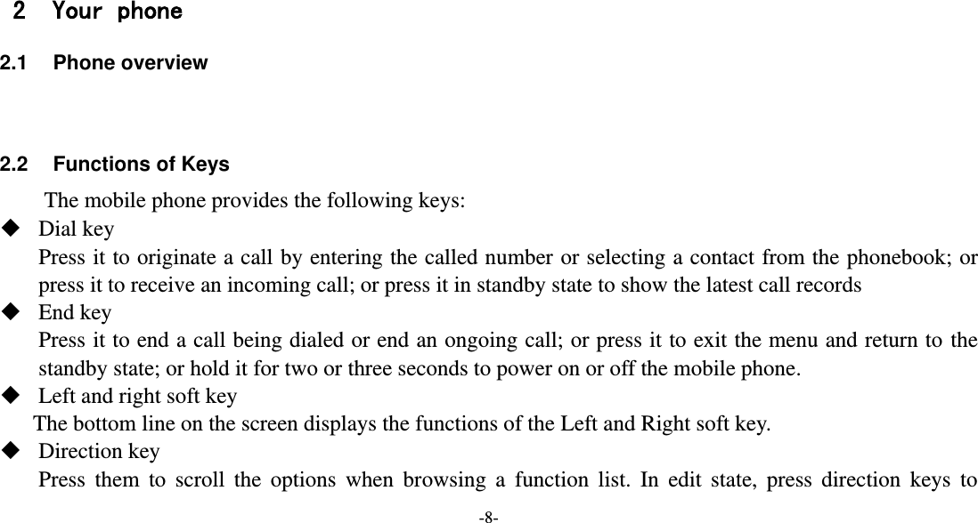 -8-     2 Your phone 2.1  Phone overview   2.2 Functions of Keys The mobile phone provides the following keys:  Dial key Press it to originate a call by entering the called number or selecting a contact from the phonebook; or press it to receive an incoming call; or press it in standby state to show the latest call records  End key Press it to end a call being dialed or end an ongoing call; or press it to exit the menu and return to the standby state; or hold it for two or three seconds to power on or off the mobile phone.  Left and right soft key The bottom line on the screen displays the functions of the Left and Right soft key.  Direction key Press  them  to  scroll  the  options  when  browsing  a  function  list.  In  edit  state,  press  direction  keys  to 