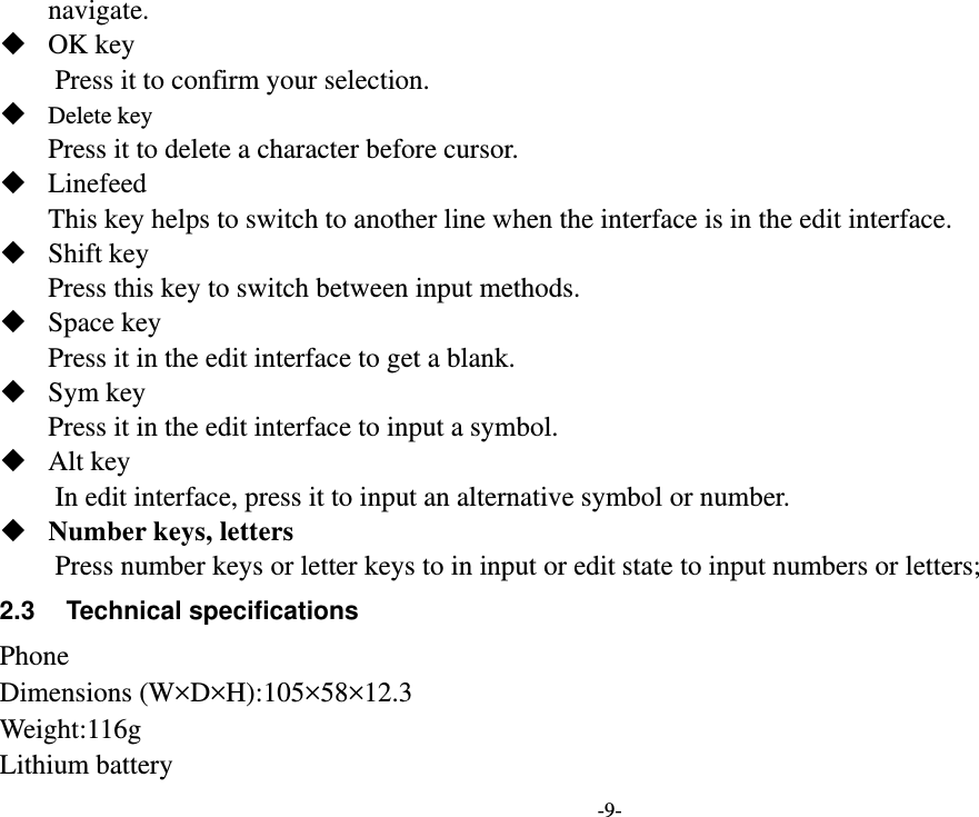 -9- navigate.    OK key Press it to confirm your selection.  Delete key Press it to delete a character before cursor.  Linefeed This key helps to switch to another line when the interface is in the edit interface.  Shift key Press this key to switch between input methods.  Space key Press it in the edit interface to get a blank.  Sym key Press it in the edit interface to input a symbol.  Alt key     In edit interface, press it to input an alternative symbol or number.  Number keys, letters Press number keys or letter keys to in input or edit state to input numbers or letters; 2.3  Technical specifications Phone Dimensions (W×D×H):105×58×12.3 Weight:116g Lithium battery 