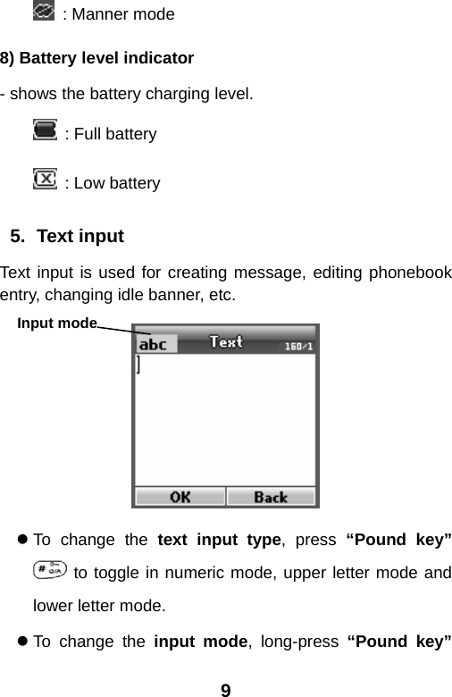  9  : Manner mode 8) Battery level indicator - shows the battery charging level.   : Full battery  : Low battery  5. Text input Text input is used for creating message, editing phonebook entry, changing idle banner, etc.  z To change the text input type, press “Pound key”  to toggle in numeric mode, upper letter mode and lower letter mode. z To change the input mode, long-press “Pound key” Input mode 