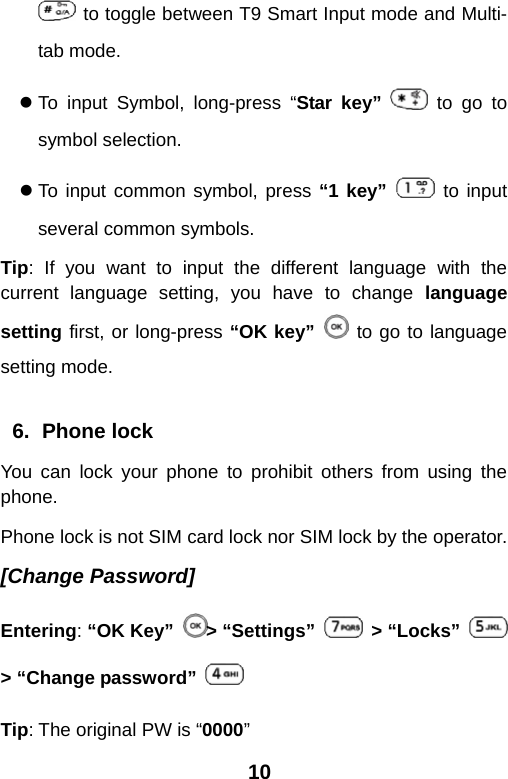  10  to toggle between T9 Smart Input mode and Multi-tab mode. z To input Symbol, long-press “Star key”   to go to symbol selection. z To input common symbol, press “1 key”   to input several common symbols. Tip: If you want to input the different language with the current language setting, you have to change language setting first, or long-press “OK key”  to go to language setting mode.  6. Phone lock You can lock your phone to prohibit others from using the phone. Phone lock is not SIM card lock nor SIM lock by the operator. [Change Password] Entering: “OK Key”  &gt; “Settings”   &gt; “Locks”   &gt; “Change password”   Tip: The original PW is “0000” 