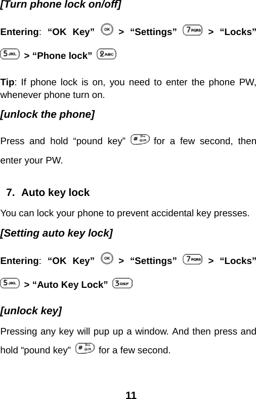  11[Turn phone lock on/off] Entering:  “OK Key”   &gt; “Settings”   &gt; “Locks”   &gt; “Phone lock”  Tip: If phone lock is on, you need to enter the phone PW, whenever phone turn on. [unlock the phone] Press and hold “pound key”   for a few second, then enter your PW.  7.  Auto key lock You can lock your phone to prevent accidental key presses. [Setting auto key lock] Entering:  “OK Key”   &gt; “Settings”   &gt; “Locks”   &gt; “Auto Key Lock”   [unlock key] Pressing any key will pup up a window. And then press and hold “pound key”    for a few second. 