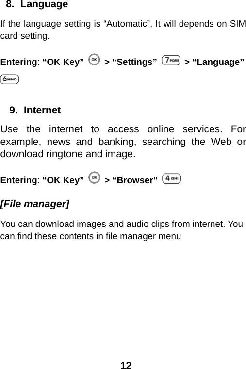  12 8. Language If the language setting is “Automatic”, It will depends on SIM card setting. Entering: “OK Key”   &gt; “Settings”   &gt; “Language”   9. Internet Use the internet to access online services. For example, news and banking, searching the Web or download ringtone and image. Entering: “OK Key”  &gt; “Browser”   [File manager] You can download images and audio clips from internet. You can find these contents in file manager menu 