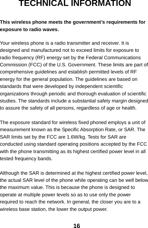  16TECHNICAL INFORMATION  This wireless phone meets the government’s requirements for exposure to radio waves.  Your wireless phone is a radio transmitter and receiver. It is designed and manufactured not to exceed limits for exposure to radio frequency (RF) energy set by the Federal Communications Commission (FCC) of the U.S. Government. These limits are part of comprehensive guidelines and establish permitted levels of RF energy for the general population. The guidelines are based on standards that were developed by independent scientific organizations through periodic and thorough evaluation of scientific studies. The standards include a substantial safety margin designed to assure the safety of all persons, regardless of age or health.  The exposure standard for wireless fixed phoned employs a unit of measurement known as the Specific Absorption Rate, or SAR. The SAR limits set by the FCC are 1.6W/kg. Tests for SAR are conducted using standard operating positions accepted by the FCC with the phone transmitting as its highest certified power level in all tested frequency bands.  Although the SAR is determined at the highest certified power level, the actual SAR level of the phone while operating can be well below the maximum value. This is because the phone is designed to operate at multiple power levels so as to use only the power required to reach the network. In general, the closer you are to a wireless base station, the lower the output power. 