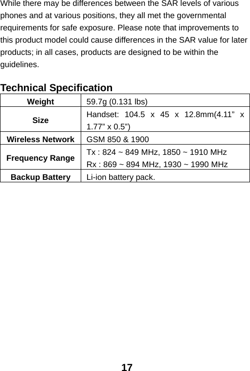  17 While there may be differences between the SAR levels of various phones and at various positions, they all met the governmental requirements for safe exposure. Please note that improvements to this product model could cause differences in the SAR value for later products; in all cases, products are designed to be within the guidelines.  Technical Specification Weight  59.7g (0.131 lbs) Size  Handset: 104.5 x 45 x 12.8mm(4.11” x 1.77” x 0.5”) Wireless Network GSM 850 &amp; 1900 Frequency Range Tx : 824 ~ 849 MHz, 1850 ~ 1910 MHz Rx : 869 ~ 894 MHz, 1930 ~ 1990 MHz Backup Battery  Li-ion battery pack.  