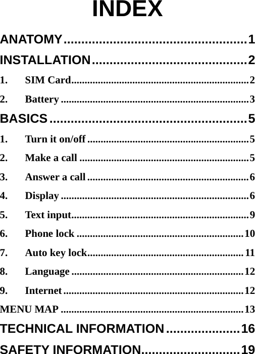  INDEX ANATOMY....................................................1 INSTALLATION............................................2 1. SIM Card...................................................................2 2. Battery .......................................................................3 BASICS........................................................5 1. Turn it on/off.............................................................5 2. Make a call ................................................................5 3. Answer a call.............................................................6 4. Display .......................................................................6 5. Text input...................................................................9 6. Phone lock ...............................................................10 7. Auto key lock...........................................................11 8. Language .................................................................12 9. Internet....................................................................12 MENU MAP .....................................................................13 TECHNICAL INFORMATION.....................16 SAFETY INFORMATION............................19 