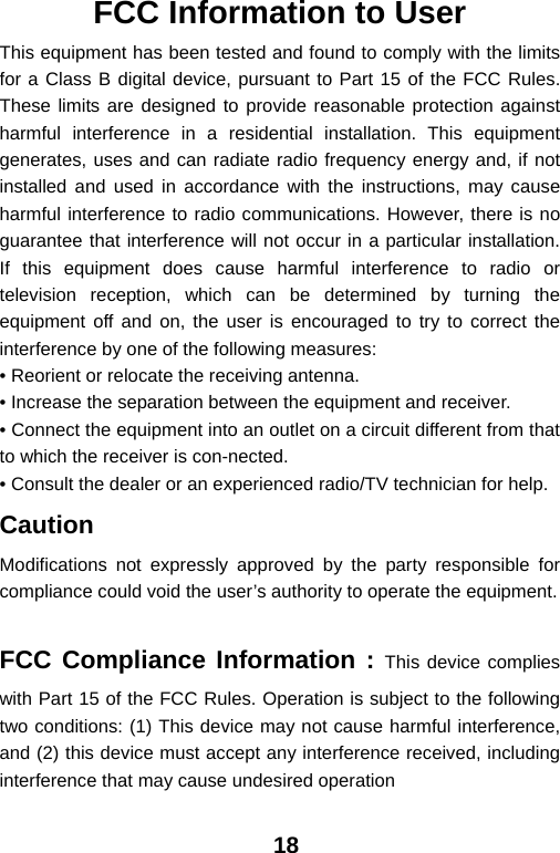  18FCC Information to User This equipment has been tested and found to comply with the limits for a Class B digital device, pursuant to Part 15 of the FCC Rules. These limits are designed to provide reasonable protection against harmful interference in a residential installation. This equipment generates, uses and can radiate radio frequency energy and, if not installed and used in accordance with the instructions, may cause harmful interference to radio communications. However, there is no guarantee that interference will not occur in a particular installation. If this equipment does cause harmful interference to radio or television reception, which can be determined by turning the equipment off and on, the user is encouraged to try to correct the interference by one of the following measures: • Reorient or relocate the receiving antenna. • Increase the separation between the equipment and receiver. • Connect the equipment into an outlet on a circuit different from that to which the receiver is con-nected. • Consult the dealer or an experienced radio/TV technician for help. Caution Modifications not expressly approved by the party responsible for compliance could void the user’s authority to operate the equipment.  FCC Compliance Information : This device complies with Part 15 of the FCC Rules. Operation is subject to the following two conditions: (1) This device may not cause harmful interference, and (2) this device must accept any interference received, including interference that may cause undesired operation 