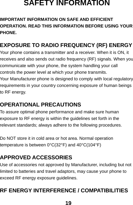  19SAFETY INFORMATION  IMPORTANT INFORMATION ON SAFE AND EFFICIENT OPERATION. READ THIS INFORMATION BEFORE USING YOUR PHONE.  EXPOSURE TO RADIO FREQUENCY (RF) ENERGY Your phone contains a transmitter and a receiver. When it is ON, it receives and also sends out radio frequency (RF) signals. When you communicate with your phone, the system handling your call controls the power level at which your phone transmits. Your Manufacturer phone is designed to comply with local regulatory requirements in your country concerning exposure of human beings to RF energy.  OPERATIONAL PRECAUTIONS To assure optimal phone performance and make sure human exposure to RF energy is within the guidelines set forth in the relevant standards; always adhere to the following procedures.  Do NOT store it in cold area or hot area. Normal operation temperature is between 0°C(32°F) and 40°C(104°F)  APPROVED ACCESSORIES Use of accessories not approved by Manufacturer, including but not limited to batteries and travel adaptors, may cause your phone to exceed RF energy exposure guidelines.  RF ENERGY INTERFERENCE / COMPATIBILITIES 