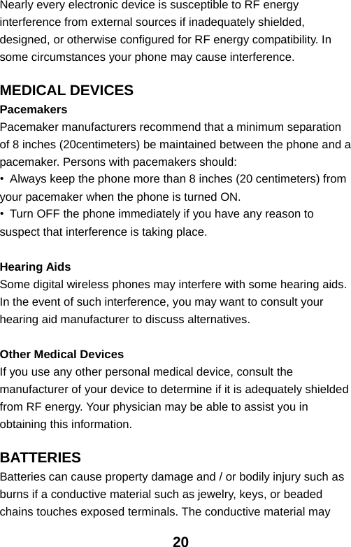  20Nearly every electronic device is susceptible to RF energy interference from external sources if inadequately shielded, designed, or otherwise configured for RF energy compatibility. In some circumstances your phone may cause interference.  MEDICAL DEVICES Pacemakers Pacemaker manufacturers recommend that a minimum separation of 8 inches (20centimeters) be maintained between the phone and a pacemaker. Persons with pacemakers should: •  Always keep the phone more than 8 inches (20 centimeters) from your pacemaker when the phone is turned ON. •  Turn OFF the phone immediately if you have any reason to suspect that interference is taking place.  Hearing Aids Some digital wireless phones may interfere with some hearing aids. In the event of such interference, you may want to consult your hearing aid manufacturer to discuss alternatives.  Other Medical Devices If you use any other personal medical device, consult the manufacturer of your device to determine if it is adequately shielded from RF energy. Your physician may be able to assist you in obtaining this information.  BATTERIES Batteries can cause property damage and / or bodily injury such as burns if a conductive material such as jewelry, keys, or beaded chains touches exposed terminals. The conductive material may 