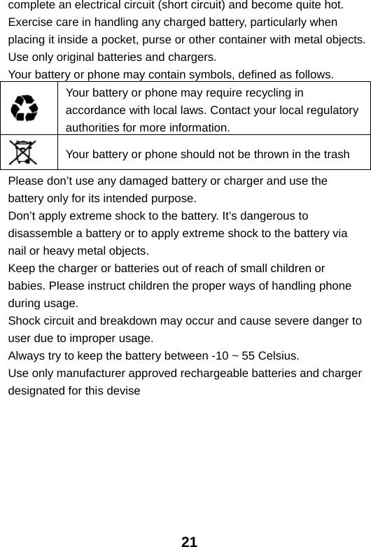  21complete an electrical circuit (short circuit) and become quite hot. Exercise care in handling any charged battery, particularly when placing it inside a pocket, purse or other container with metal objects. Use only original batteries and chargers. Your battery or phone may contain symbols, defined as follows.  Your battery or phone may require recycling in accordance with local laws. Contact your local regulatory authorities for more information.  Your battery or phone should not be thrown in the trash Please don’t use any damaged battery or charger and use the battery only for its intended purpose. Don’t apply extreme shock to the battery. It’s dangerous to disassemble a battery or to apply extreme shock to the battery via nail or heavy metal objects. Keep the charger or batteries out of reach of small children or babies. Please instruct children the proper ways of handling phone during usage. Shock circuit and breakdown may occur and cause severe danger to user due to improper usage. Always try to keep the battery between -10 ~ 55 Celsius. Use only manufacturer approved rechargeable batteries and charger designated for this devise  