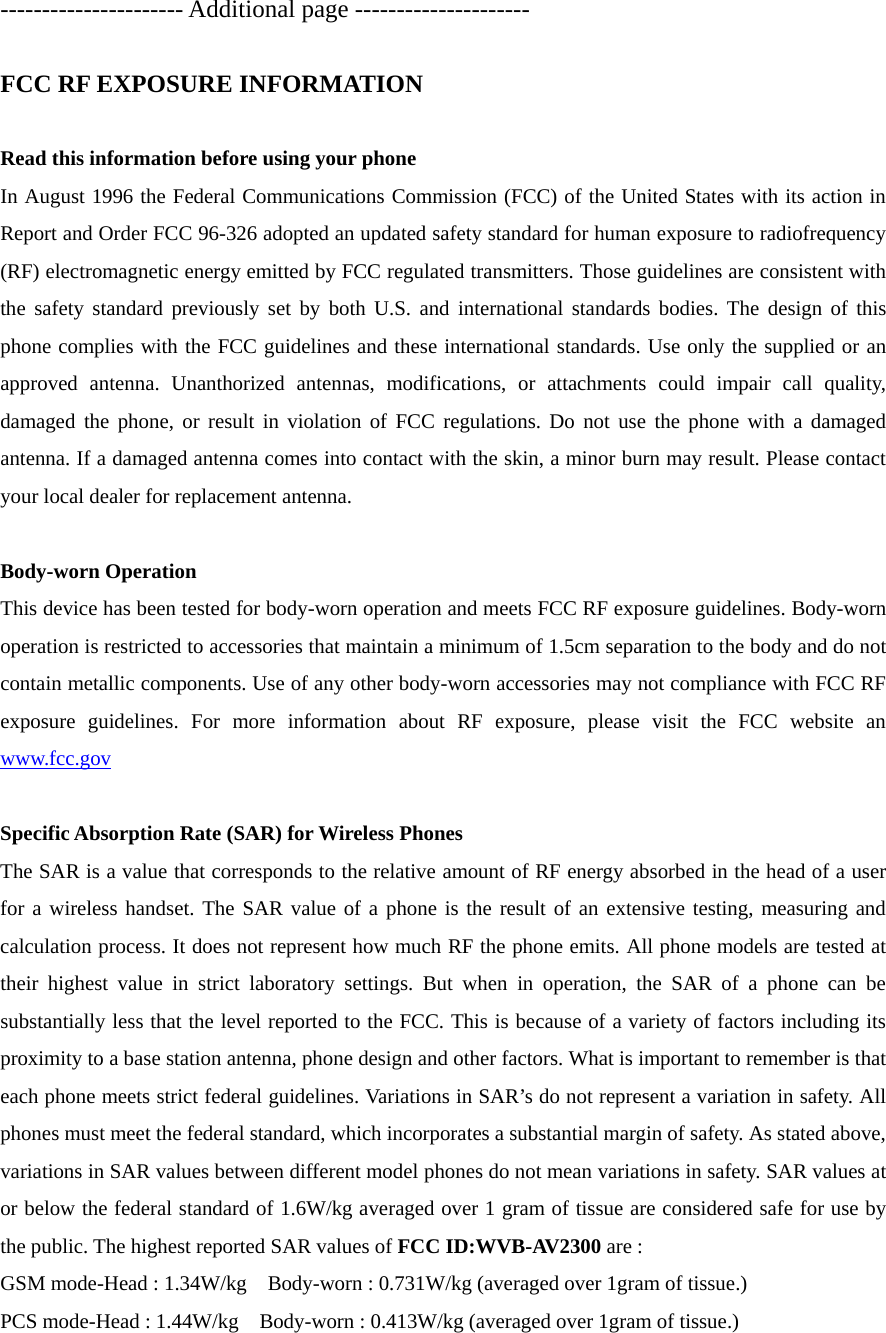 ---------------------- Additional page ---------------------  FCC RF EXPOSURE INFORMATION  Read this information before using your phone In August 1996 the Federal Communications Commission (FCC) of the United States with its action in Report and Order FCC 96-326 adopted an updated safety standard for human exposure to radiofrequency (RF) electromagnetic energy emitted by FCC regulated transmitters. Those guidelines are consistent with the safety standard previously set by both U.S. and international standards bodies. The design of this phone complies with the FCC guidelines and these international standards. Use only the supplied or an approved antenna. Unanthorized antennas, modifications, or attachments could impair call quality, damaged the phone, or result in violation of FCC regulations. Do not use the phone with a damaged antenna. If a damaged antenna comes into contact with the skin, a minor burn may result. Please contact your local dealer for replacement antenna.  Body-worn Operation This device has been tested for body-worn operation and meets FCC RF exposure guidelines. Body-worn operation is restricted to accessories that maintain a minimum of 1.5cm separation to the body and do not contain metallic components. Use of any other body-worn accessories may not compliance with FCC RF exposure guidelines. For more information about RF exposure, please visit the FCC website an www.fcc.gov  Specific Absorption Rate (SAR) for Wireless Phones The SAR is a value that corresponds to the relative amount of RF energy absorbed in the head of a user for a wireless handset. The SAR value of a phone is the result of an extensive testing, measuring and calculation process. It does not represent how much RF the phone emits. All phone models are tested at their highest value in strict laboratory settings. But when in operation, the SAR of a phone can be substantially less that the level reported to the FCC. This is because of a variety of factors including its proximity to a base station antenna, phone design and other factors. What is important to remember is that each phone meets strict federal guidelines. Variations in SAR’s do not represent a variation in safety. All phones must meet the federal standard, which incorporates a substantial margin of safety. As stated above, variations in SAR values between different model phones do not mean variations in safety. SAR values at or below the federal standard of 1.6W/kg averaged over 1 gram of tissue are considered safe for use by the public. The highest reported SAR values of FCC ID:WVB-AV2300 are : GSM mode-Head : 1.34W/kg    Body-worn : 0.731W/kg (averaged over 1gram of tissue.) PCS mode-Head : 1.44W/kg    Body-worn : 0.413W/kg (averaged over 1gram of tissue.)  