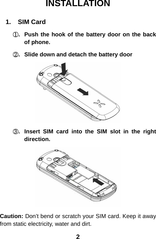  2INSTALLATION  1.  SIM Card ①.  Push the hook of the battery door on the back of phone. ②.  Slide down and detach the battery door   ③.  Insert SIM card into the SIM slot in the right direction.  Caution: Don’t bend or scratch your SIM card. Keep it away from static electricity, water and dirt. 