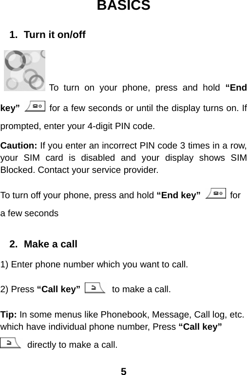  5BASICS  1.  Turn it on/off     To turn on your phone, press and hold “End key”   for a few seconds or until the display turns on. If prompted, enter your 4-digit PIN code. Caution: If you enter an incorrect PIN code 3 times in a row, your SIM card is disabled and your display shows SIM Blocked. Contact your service provider. To turn off your phone, press and hold “End key”  for a few seconds  2.  Make a call 1) Enter phone number which you want to call. 2) Press “Call key”   to make a call. Tip: In some menus like Phonebook, Message, Call log, etc. which have individual phone number, Press “Call key”   directly to make a call. 