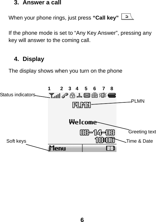  6 3.  Answer a call When your phone rings, just press “Call key”   If the phone mode is set to “Any Key Answer”, pressing any key will answer to the coming call.  4. Display The display shows when you turn on the phone       Status indicators Time &amp; DateSoft keys   PLMNGreeting text1 2 3 4 5 6 7 8