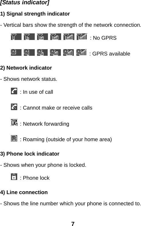  7[Status indicator] 1) Signal strength indicator - Vertical bars show the strength of the network connection.             : No GPRS            : GPRS available 2) Network indicator - Shows network status.   : In use of call   : Cannot make or receive calls   : Network forwarding   : Roaming (outside of your home area) 3) Phone lock indicator - Shows when your phone is locked.   : Phone lock 4) Line connection - Shows the line number which your phone is connected to. 