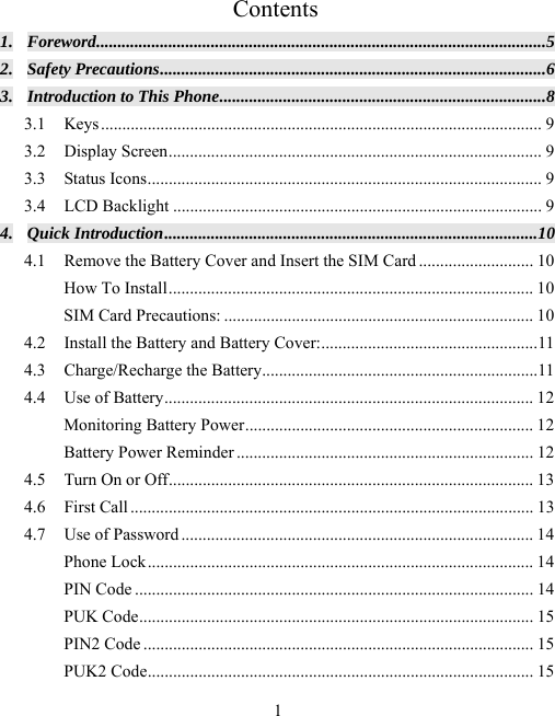  1Contents 1. Foreword .......................................................................................................... 5 2. Safety Precautions ........................................................................................... 6 3. Introduction to This Phone ............................................................................. 8 3.1 Keys ........................................................................................................  9 3.2 Display Screen ........................................................................................ 9 3.3 Status Icons ............................................................................................. 9 3.4 LCD Backlight ....................................................................................... 9 4. Quick Introduction ........................................................................................ 10 4.1 Remove the Battery Cover and Insert the SIM Card ........................... 10 How To Install ...................................................................................... 10 SIM Card Precautions: ......................................................................... 10 4.2 Install the Battery and Battery Cover: ................................................... 11 4.3 Charge/Recharge the Battery................................................................. 11 4.4 Use of Battery ....................................................................................... 12 Monitoring Battery Power .................................................................... 12 Battery Power Reminder ...................................................................... 12 4.5 Turn On or Off ...................................................................................... 13 4.6 First Call ............................................................................................... 13 4.7 Use of Password ................................................................................... 14 Phone Lock ........................................................................................... 14 PIN Code .............................................................................................. 14 PUK Code ............................................................................................. 15 PIN2 Code ............................................................................................ 15 PUK2 Code ........................................................................................... 15 