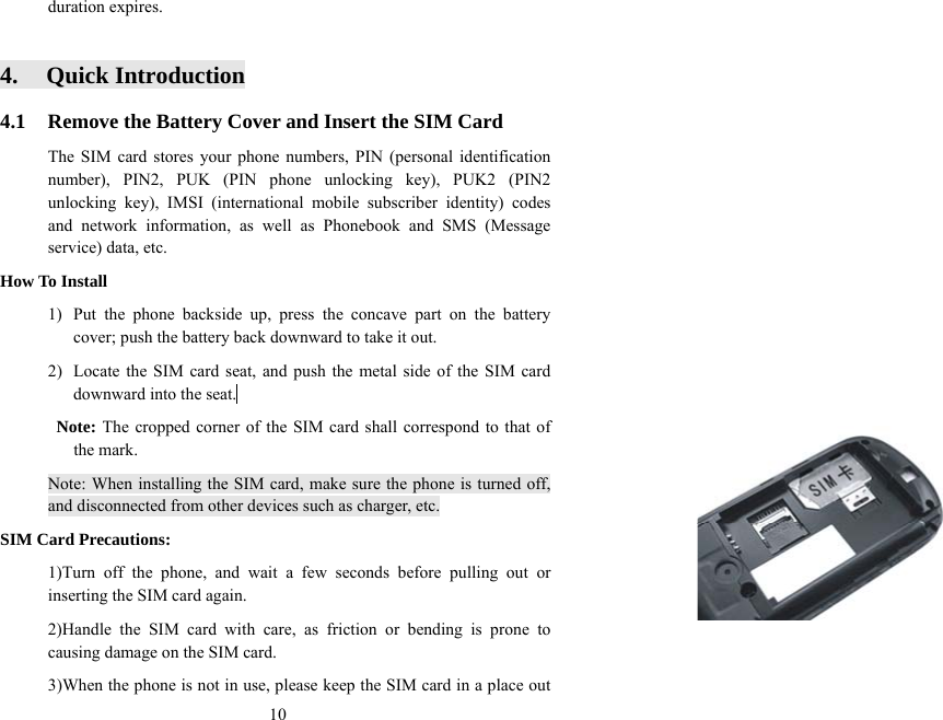  10duration expires.  4. Quick Introduction 4.1  Remove the Battery Cover and Insert the SIM Card The SIM card stores your phone numbers, PIN (personal identification number), PIN2, PUK (PIN phone unlocking key), PUK2 (PIN2 unlocking key), IMSI (international mobile subscriber identity) codes and network information, as well as Phonebook and SMS (Message service) data, etc. How To Install 1)  Put the phone backside up, press the concave part on the battery cover; push the battery back downward to take it out.   2)  Locate the SIM card seat, and push the metal side of the SIM card downward into the seat.   Note: The cropped corner of the SIM card shall correspond to that of the mark. Note: When installing the SIM card, make sure the phone is turned off, and disconnected from other devices such as charger, etc. SIM Card Precautions:   1)Turn off the phone, and wait a few seconds before pulling out or inserting the SIM card again.   2)Handle the SIM card with care, as friction or bending is prone to causing damage on the SIM card.   3)When the phone is not in use, please keep the SIM card in a place out 