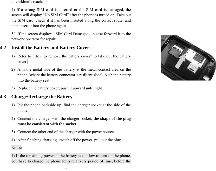  11of children’s reach. 4) If a wrong SIM card is inserted or the SIM card is damaged, the screen will display “No SIM Card” after the phone is turned on. Take out the SIM card, check if it has been inserted along the correct route, and then insert it into the phone again.   5）If the screen displays “SIM Card Damaged”, please forward it to the network operator for repair.   4.2  Install the Battery and Battery Cover: 1)  Refer to “How to remove the battery cover” to take out the battery cover.  2)  Aim the metal side of the battery at the metal contact area on the phone (where the battery connector’s resilient slide), push the battery into the battery seat. 3)  Replace the battery cover, push it upward until tight. 4.3 Charge/Recharge the Battery 1)  Put the phone backside up, find the charger socket at the side of the phone. 2)  Connect the charger with the charger socket; the shape of the plug must be consistent with the socket. 3)  Connect the other end of the charger with the power source. 4)  After finishing charging, switch off the power, pull out the plug. Notes: 1) If the remaining power in the battery is too low to turn on the phone, you have to charge the phone for a relatively period of time, before the 