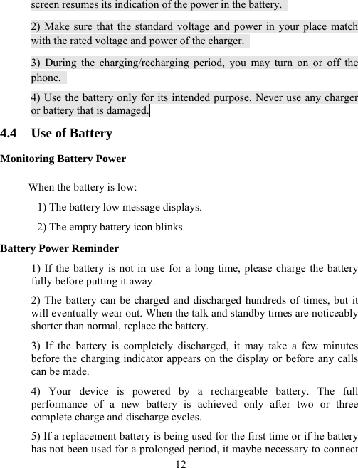  12screen resumes its indication of the power in the battery.   2) Make sure that the standard voltage and power in your place match with the rated voltage and power of the charger.   3) During the charging/recharging period, you may turn on or off the phone.  4) Use the battery only for its intended purpose. Never use any charger                or battery that is damaged.  4.4  Use of Battery Monitoring Battery Power When the battery is low: 1) The battery low message displays. 2) The empty battery icon blinks. Battery Power Reminder 1) If the battery is not in use for a long time, please charge the battery fully before putting it away.   2) The battery can be charged and discharged hundreds of times, but it will eventually wear out. When the talk and standby times are noticeably shorter than normal, replace the battery. 3) If the battery is completely discharged, it may take a few minutes before the charging indicator appears on the display or before any calls can be made. 4) Your device is powered by a rechargeable battery. The full performance of a new battery is achieved only after two or three complete charge and discharge cycles. 5) If a replacement battery is being used for the first time or if he battery has not been used for a prolonged period, it maybe necessary to connect 