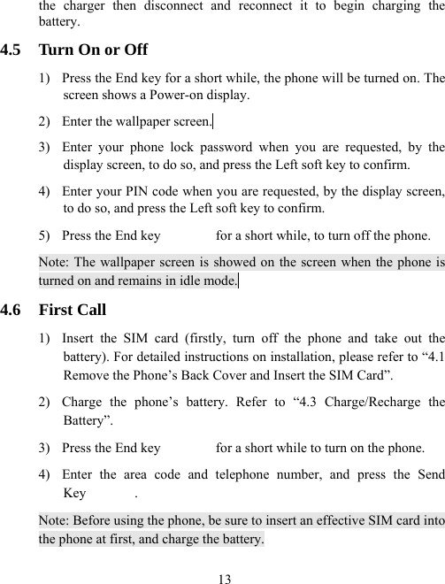  13the charger then disconnect and reconnect it to begin charging the battery. 4.5  Turn On or Off 1)  Press the End key for a short while, the phone will be turned on. The screen shows a Power-on display. 2)  Enter the wallpaper screen.  3)  Enter your phone lock password when you are requested, by the display screen, to do so, and press the Left soft key to confirm.   4)  Enter your PIN code when you are requested, by the display screen, to do so, and press the Left soft key to confirm.   5)  Press the End key                for a short while, to turn off the phone.   Note: The wallpaper screen is showed on the screen when the phone is turned on and remains in idle mode.  4.6 First Call 1)  Insert the SIM card (firstly, turn off the phone and take out the battery). For detailed instructions on installation, please refer to “4.1 Remove the Phone’s Back Cover and Insert the SIM Card”.   2)  Charge the phone’s battery. Refer to “4.3 Charge/Recharge the Battery”.  3)  Press the End key                for a short while to turn on the phone.   4)  Enter the area code and telephone number, and press the Send Key       . Note: Before using the phone, be sure to insert an effective SIM card into the phone at first, and charge the battery. 