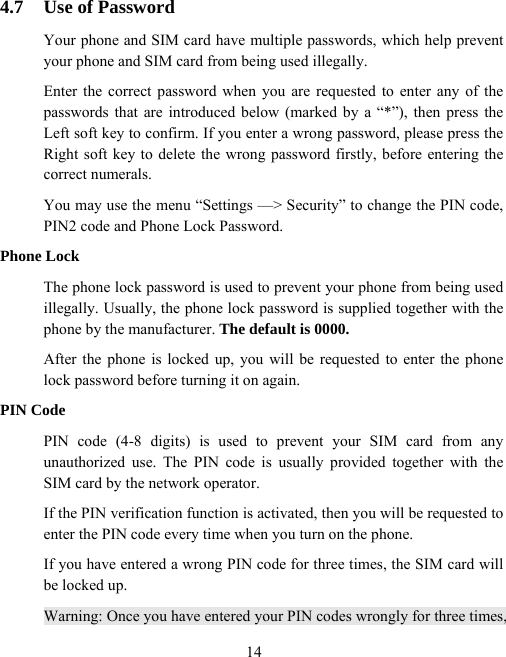  144.7  Use of Password Your phone and SIM card have multiple passwords, which help prevent your phone and SIM card from being used illegally.   Enter the correct password when you are requested to enter any of the passwords that are introduced below (marked by a “*”), then press the Left soft key to confirm. If you enter a wrong password, please press the Right soft key to delete the wrong password firstly, before entering the correct numerals. You may use the menu “Settings —&gt; Security” to change the PIN code, PIN2 code and Phone Lock Password. Phone Lock The phone lock password is used to prevent your phone from being used illegally. Usually, the phone lock password is supplied together with the phone by the manufacturer. The default is 0000.  After the phone is locked up, you will be requested to enter the phone lock password before turning it on again. PIN Code PIN code (4-8 digits) is used to prevent your SIM card from any unauthorized use. The PIN code is usually provided together with the SIM card by the network operator.   If the PIN verification function is activated, then you will be requested to enter the PIN code every time when you turn on the phone.   If you have entered a wrong PIN code for three times, the SIM card will be locked up. Warning: Once you have entered your PIN codes wrongly for three times, 