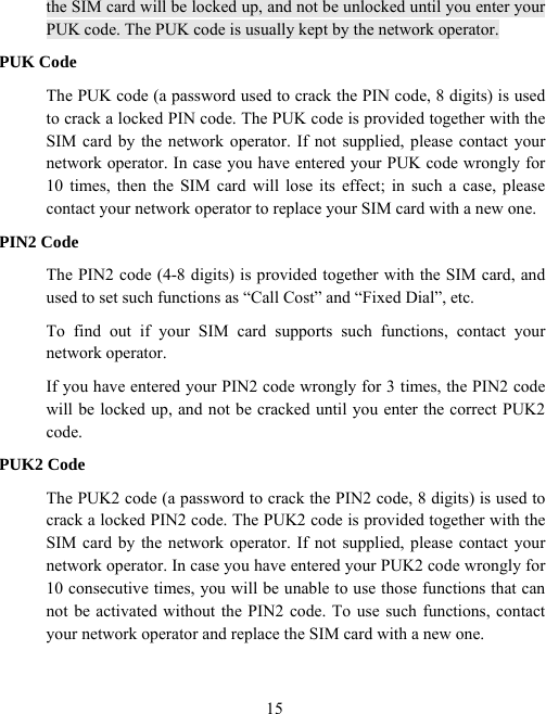  15the SIM card will be locked up, and not be unlocked until you enter your PUK code. The PUK code is usually kept by the network operator. PUK Code The PUK code (a password used to crack the PIN code, 8 digits) is used to crack a locked PIN code. The PUK code is provided together with the SIM card by the network operator. If not supplied, please contact your network operator. In case you have entered your PUK code wrongly for 10 times, then the SIM card will lose its effect; in such a case, please contact your network operator to replace your SIM card with a new one. PIN2 Code The PIN2 code (4-8 digits) is provided together with the SIM card, and used to set such functions as “Call Cost” and “Fixed Dial”, etc. To find out if your SIM card supports such functions, contact your network operator. If you have entered your PIN2 code wrongly for 3 times, the PIN2 code will be locked up, and not be cracked until you enter the correct PUK2 code. PUK2 Code The PUK2 code (a password to crack the PIN2 code, 8 digits) is used to crack a locked PIN2 code. The PUK2 code is provided together with the SIM card by the network operator. If not supplied, please contact your network operator. In case you have entered your PUK2 code wrongly for 10 consecutive times, you will be unable to use those functions that can not be activated without the PIN2 code. To use such functions, contact your network operator and replace the SIM card with a new one.   