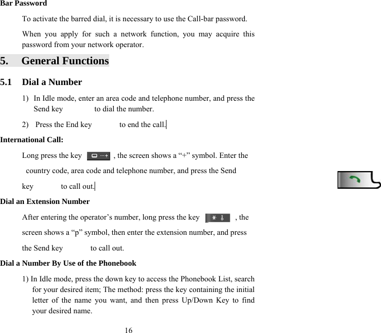  16Bar Password To activate the barred dial, it is necessary to use the Call-bar password.   When you apply for such a network function, you may acquire this password from your network operator. 5. General Functions 5.1  Dial a Number 1)  In Idle mode, enter an area code and telephone number, and press the Send key        to dial the number. 2)  Press the End key              to end the call.  International Call: Long press the key                , the screen shows a “+” symbol. Enter the   country code, area code and telephone number, and press the Send   key       to call out.  Dial an Extension Number After entering the operator’s number, long press the key                  , the   screen shows a “p” symbol, then enter the extension number, and press   the Send key       to call out. Dial a Number By Use of the Phonebook 1) In Idle mode, press the down key to access the Phonebook List, search for your desired item; The method: press the key containing the initial letter of the name you want, and then press Up/Down Key to find your desired name. 