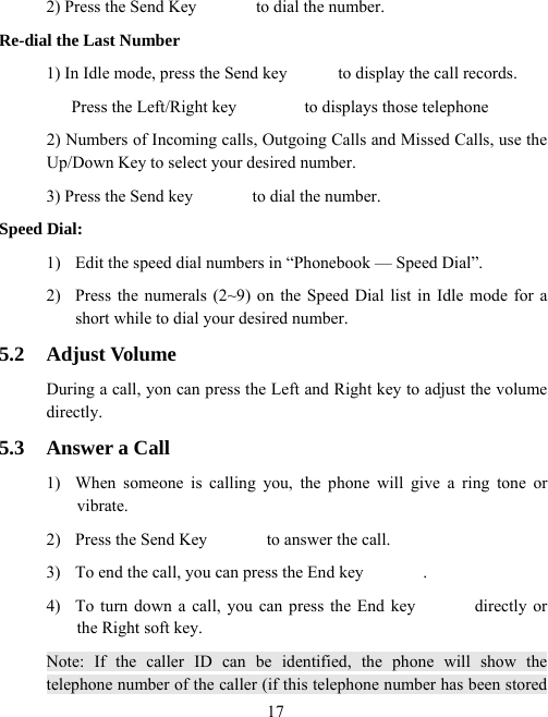  172) Press the Send Key              to dial the number.   Re-dial the Last Number 1) In Idle mode, press the Send key            to display the call records.   Press the Left/Right key                to displays those telephone   2) Numbers of Incoming calls, Outgoing Calls and Missed Calls, use the Up/Down Key to select your desired number. 3) Press the Send key              to dial the number.   Speed Dial: 1)  Edit the speed dial numbers in “Phonebook — Speed Dial”. 2)  Press the numerals (2~9) on the Speed Dial list in Idle mode for a short while to dial your desired number. 5.2 Adjust Volume During a call, yon can press the Left and Right key to adjust the volume directly. 5.3  Answer a Call 1)  When someone is calling you, the phone will give a ring tone or vibrate. 2)  Press the Send Key              to answer the call.   3)  To end the call, you can press the End key              .   4)  To turn down a call, you can press the End key              directly or the Right soft key. Note: If the caller ID can be identified, the phone will show the telephone number of the caller (if this telephone number has been stored 