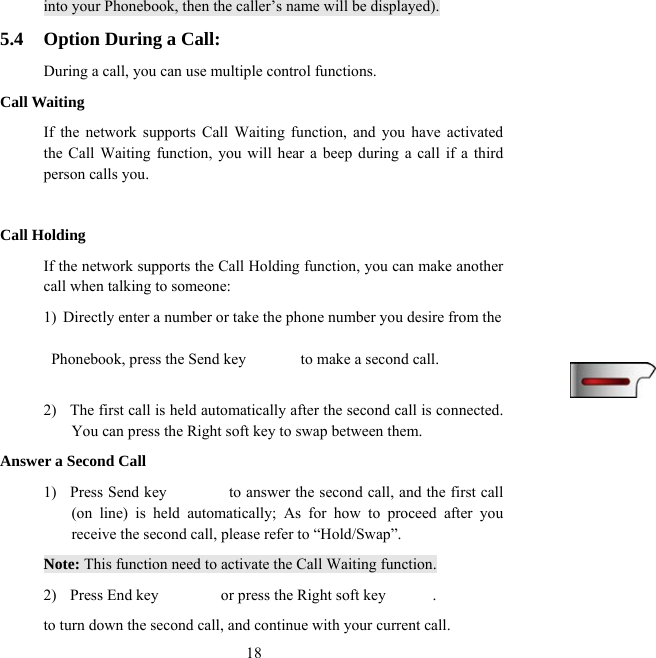  18into your Phonebook, then the caller’s name will be displayed). 5.4  Option During a Call: During a call, you can use multiple control functions. Call Waiting If the network supports Call Waiting function, and you have activated the Call Waiting function, you will hear a beep during a call if a third person calls you.  Call Holding If the network supports the Call Holding function, you can make another call when talking to someone: 1)  Directly enter a number or take the phone number you desire from the    Phonebook, press the Send key              to make a second call.    2)  The first call is held automatically after the second call is connected. You can press the Right soft key to swap between them. Answer a Second Call 1)  Press Send key                to answer the second call, and the first call (on line) is held automatically; As for how to proceed after you receive the second call, please refer to “Hold/Swap”.   Note: This function need to activate the Call Waiting function. 2)  Press End key        or press the Right soft key      . to turn down the second call, and continue with your current call. 