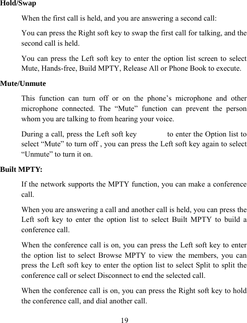  19Hold/Swap When the first call is held, and you are answering a second call:   You can press the Right soft key to swap the first call for talking, and the second call is held. You can press the Left soft key to enter the option list screen to select Mute, Hands-free, Build MPTY, Release All or Phone Book to execute. Mute/Unmute This function can turn off or on the phone’s microphone and other microphone connected. The “Mute” function can prevent the person whom you are talking to from hearing your voice. During a call, press the Left soft key                to enter the Option list to select “Mute” to turn off , you can press the Left soft key again to select “Unmute” to turn it on.   Built MPTY: If the network supports the MPTY function, you can make a conference call. When you are answering a call and another call is held, you can press the Left soft key to enter the option list to select Built MPTY to build a conference call. When the conference call is on, you can press the Left soft key to enter the option list to select Browse MPTY to view the members, you can press the Left soft key to enter the option list to select Split to split the conference call or select Disconnect to end the selected call. When the conference call is on, you can press the Right soft key to hold the conference call, and dial another call. 